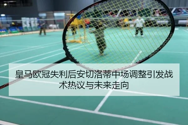 皇马欧冠失利后安切洛蒂中场调整引发战术热议与未来走向